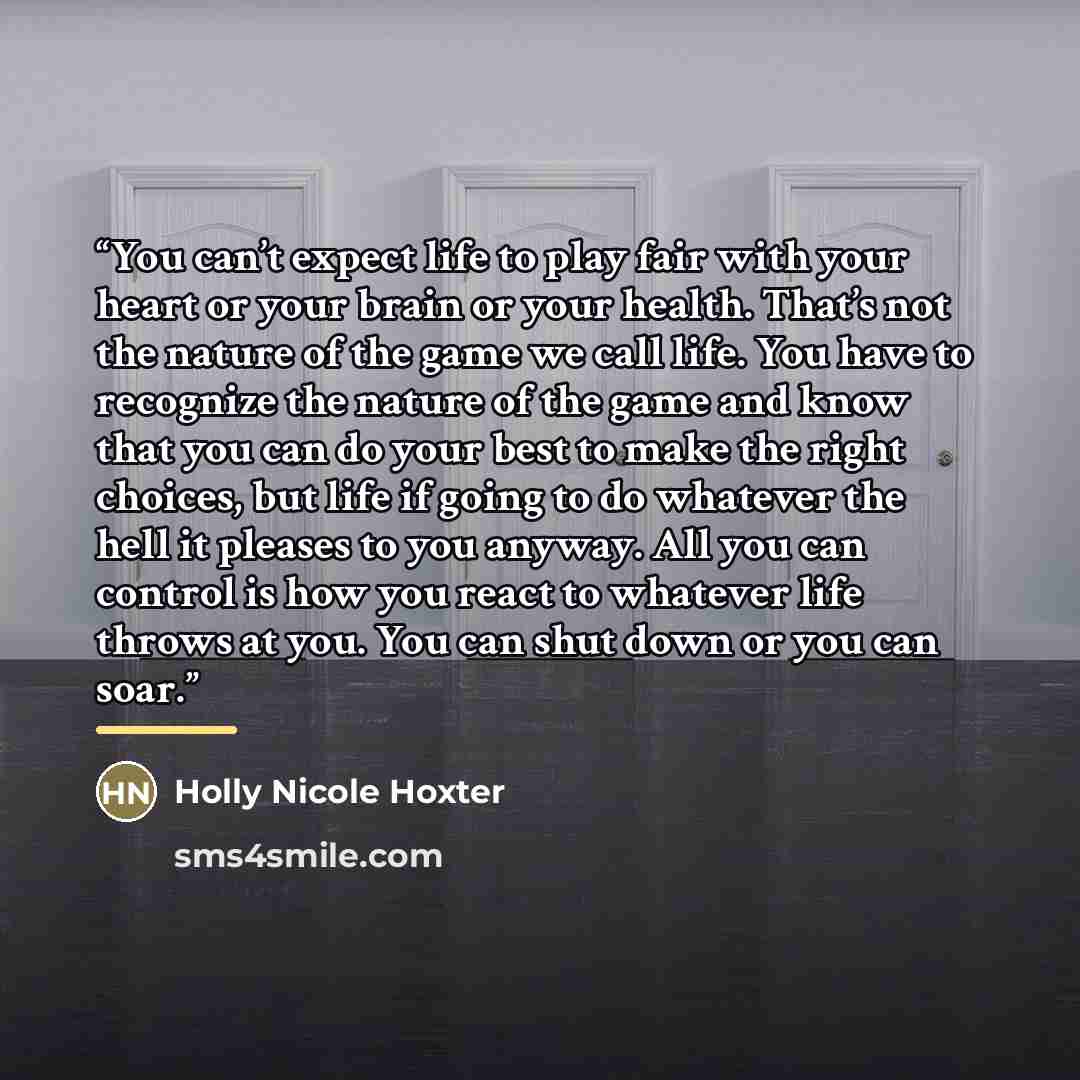 “You can’t expect life to play fair with your heart or your brain or your health. That’s not the nature of the game we call life. You have to recognize the nature of the game and know that you can do your best to make the right choices, but life if going to do whatever the hell it pleases to you…” quote by Holly Nicole Hoxter