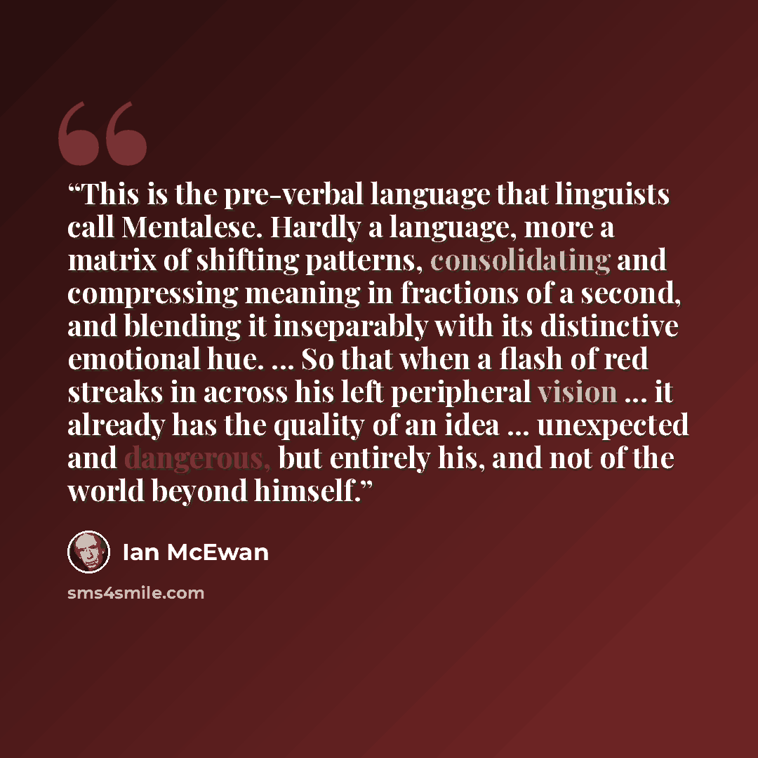 “This is the pre-verbal language that linguists call Mentalese. Hardly a language, more a matrix of shifting patterns, consolidating and compressing meaning in fractions of a second, and blending it inseparably with its distinctive emotional hue. ... So that when a flash of red streaks in across…” quote by Ian McEwan