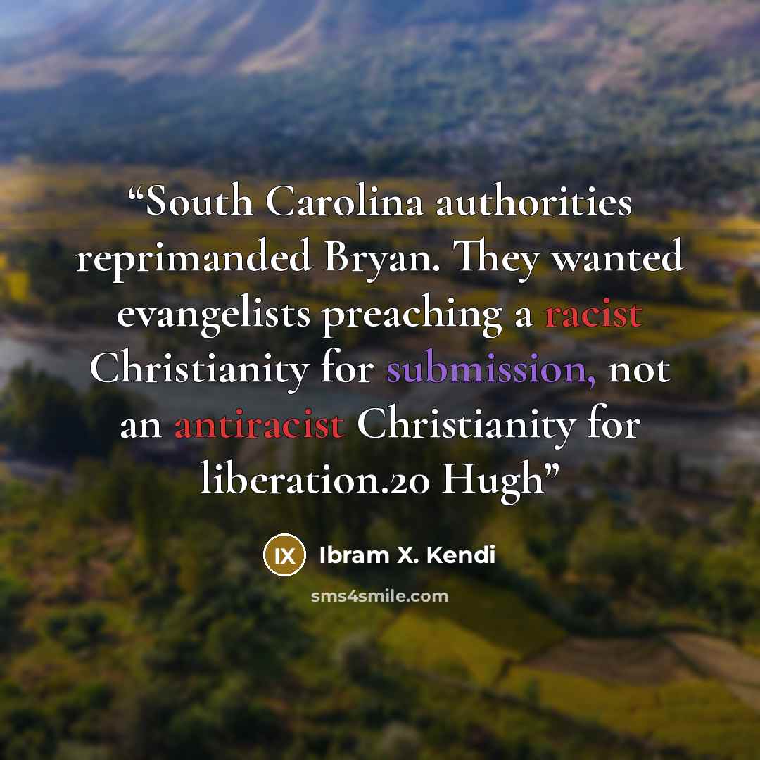 “South Carolina authorities reprimanded Bryan. They wanted evangelists preaching a racist Christianity for submission, not an antiracist Christianity for liberation.20 Hugh” quote by Ibram X. Kendi