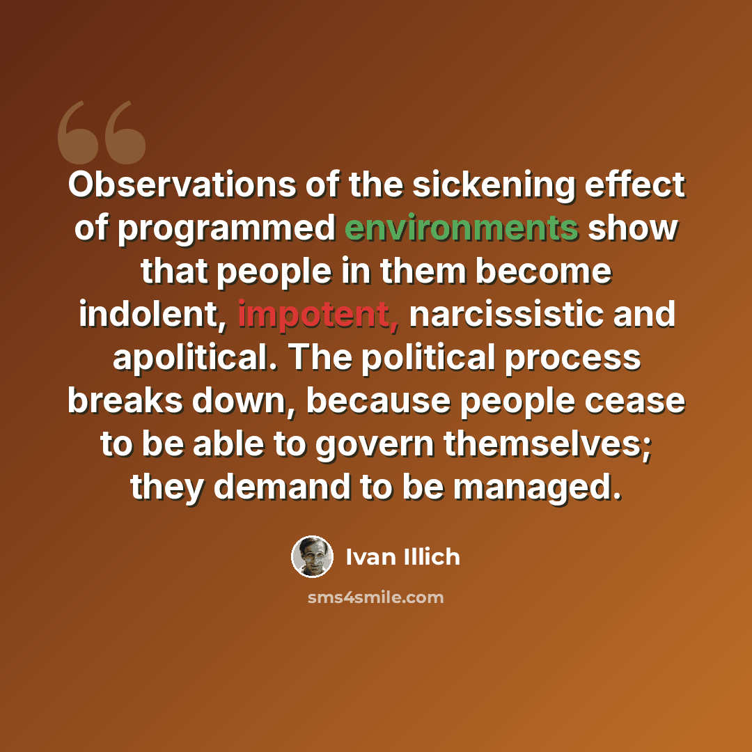 “Observations of the sickening effect of programmed environments show that people in them become indolent, impotent, narcissistic and apolitical. The political process breaks down, because people cease to be able to govern themselves; they demand to be managed.” quote by Ivan Illich