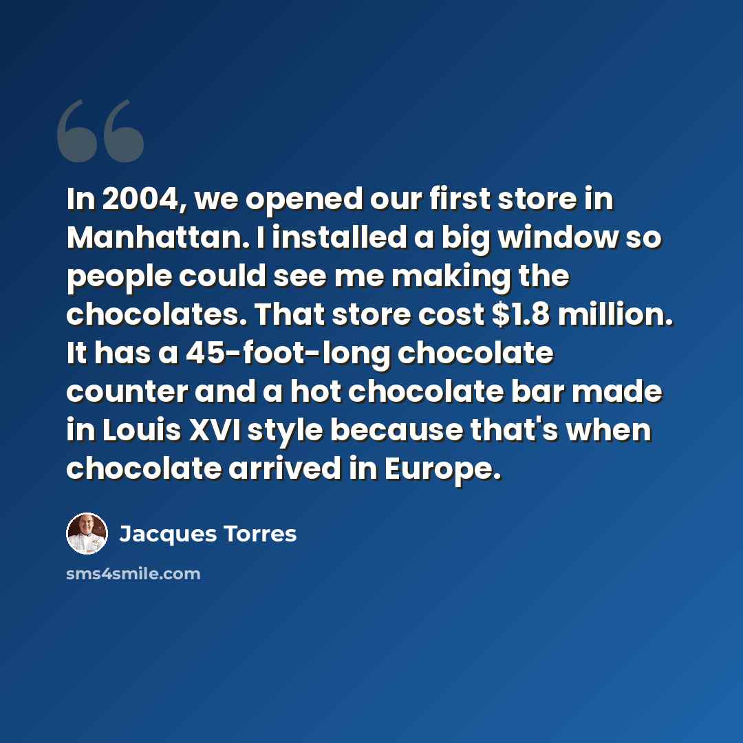 “In 2004, we opened our first store in Manhattan. I installed a big window so people could see me making the chocolates. That store cost $1.8 million. It has a 45-foot-long chocolate counter and a hot chocolate bar made in Louis XVI style because that's when chocolate arrived in Europe.” quote by Jacques Torres