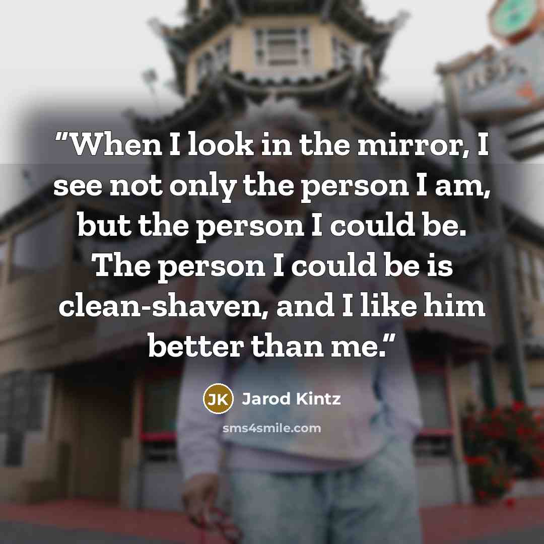 “When I look in the mirror, I see not only the person I am, but the person I could be. The person I could be is clean-shaven, and I like him better than me.” quote by Jarod Kintz