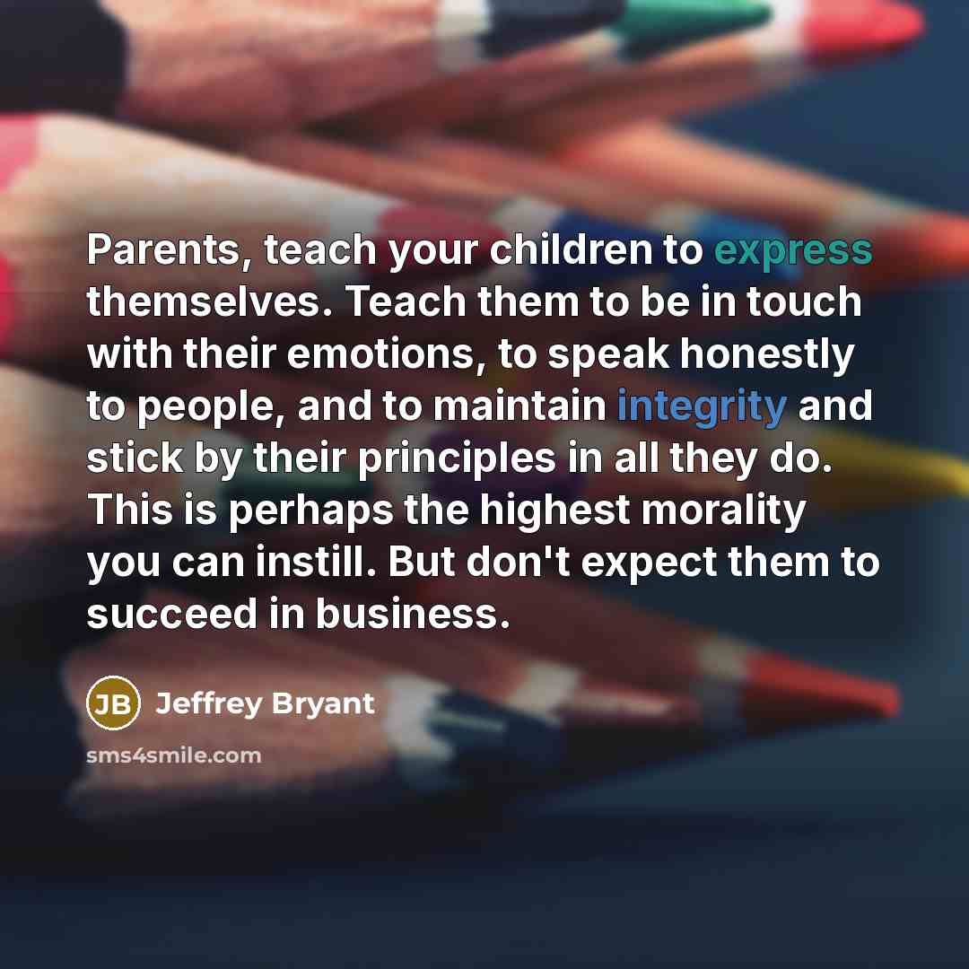 “Parents, teach your children to express themselves. Teach them to be in touch with their emotions, to speak honestly to people, and to maintain integrity and stick by their principles in all they do. This is perhaps the highest morality you can instill. But don't expect them to succeed in business.” quote by Jeffrey Bryant