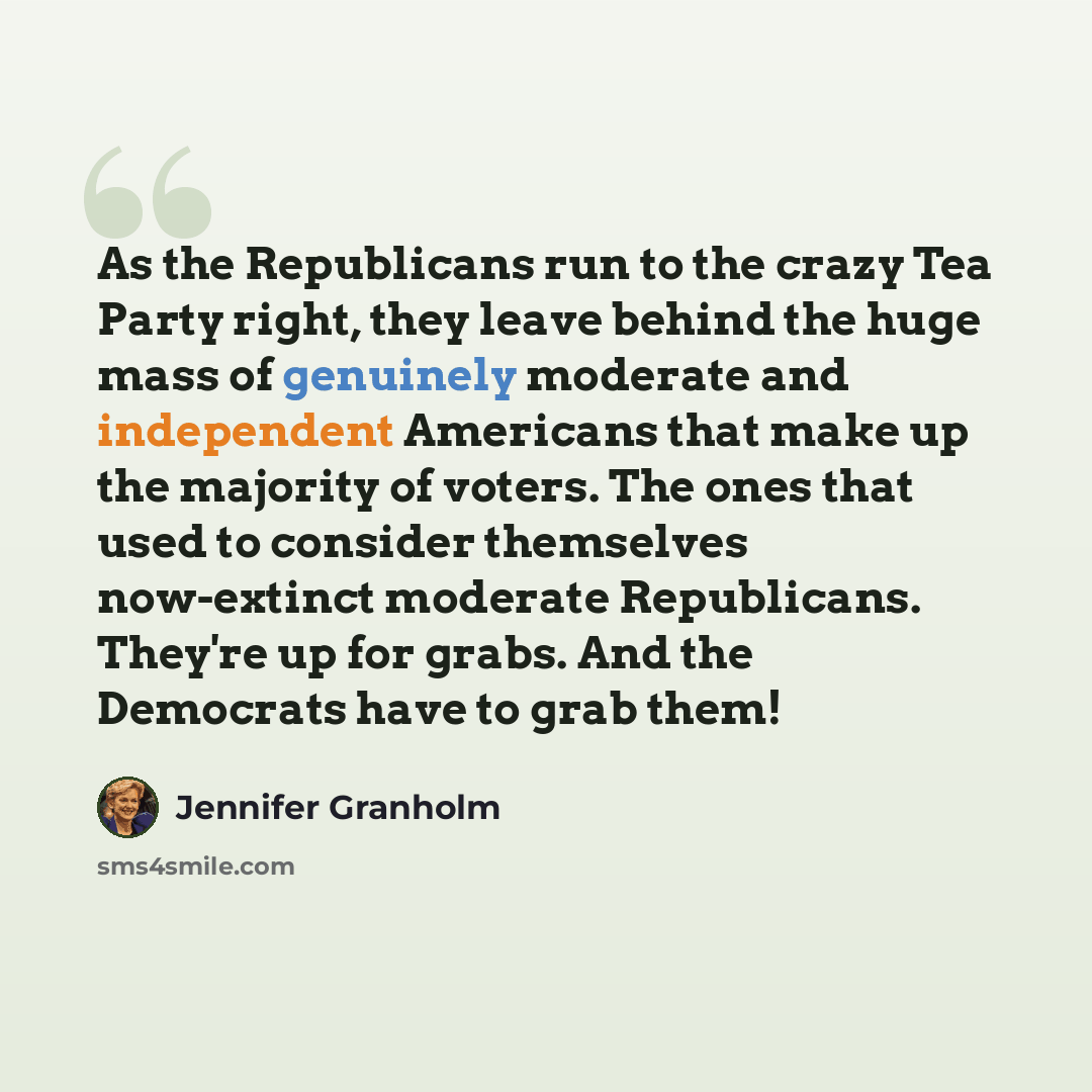 “As the Republicans run to the crazy Tea Party right, they leave behind the huge mass of genuinely moderate and independent Americans that make up the majority of voters. The ones that used to consider themselves now-extinct moderate Republicans. They're up for grabs. And the Democrats have to grab…” quote by Jennifer Granholm