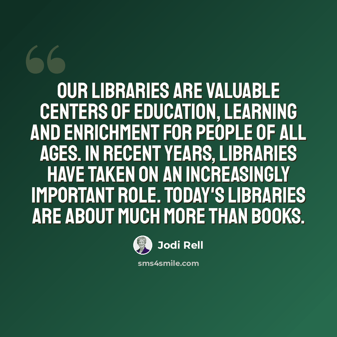 “Our libraries are valuable centers of education, learning and enrichment for people of all ages. In recent years, libraries have taken on an increasingly important role. today's libraries are about much more than books.” quote by Jodi Rell