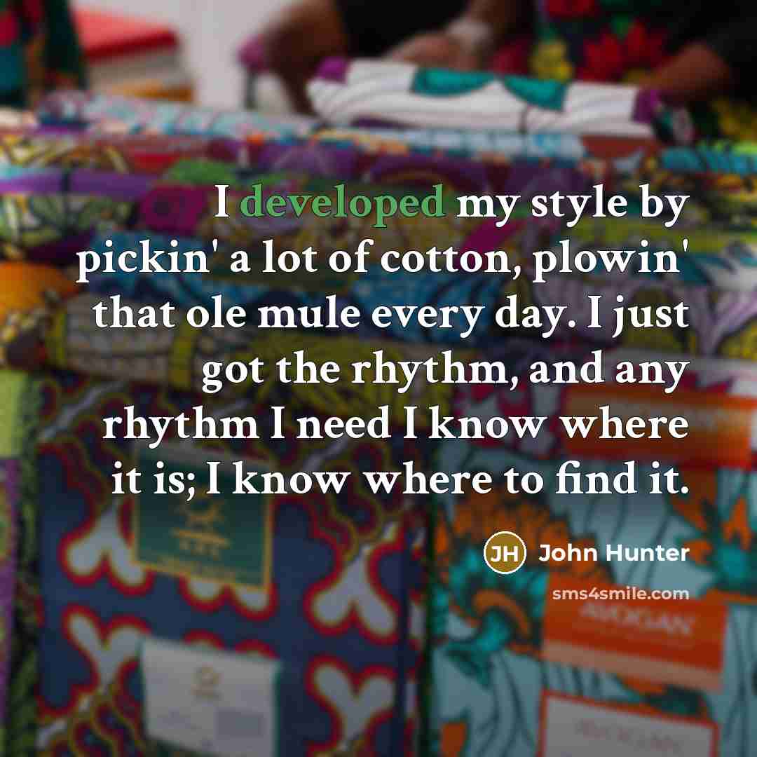 “I developed my style by pickin' a lot of cotton, plowin' that ole mule every day. I just got the rhythm, and any rhythm I need I know where it is; I know where to find it.” quote by John Hunter
