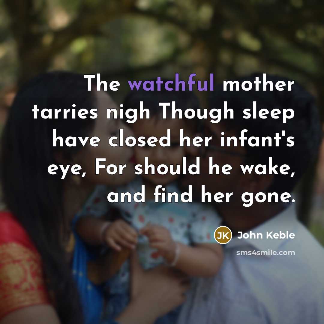 “The watchful mother tarries nigh Though sleep have closed her infant's eye, For should he wake, and find her gone.” quote by John Keble
