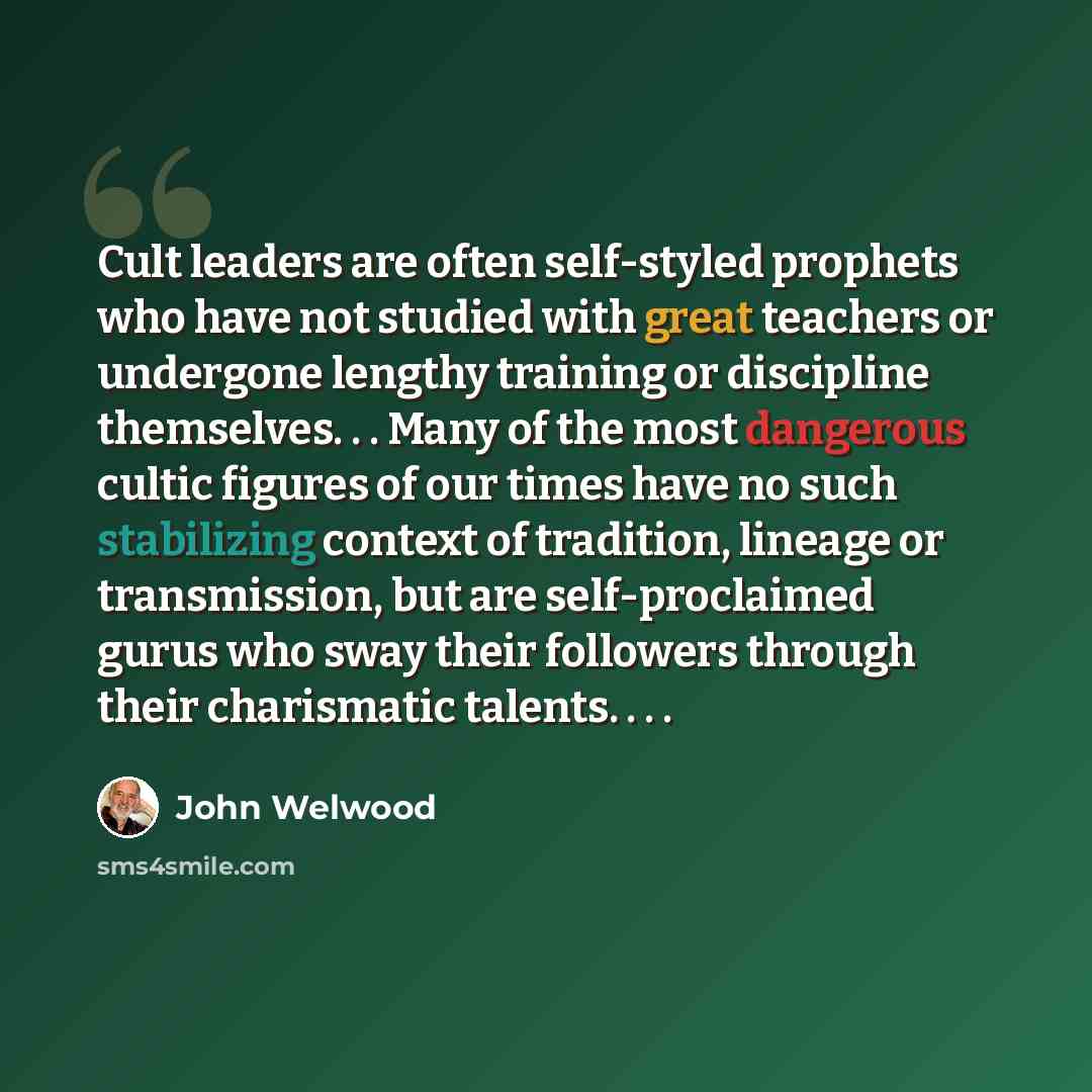 “Cult leaders are often self-styled prophets who have not studied with great teachers or undergone lengthy training or discipline themselves. . . Many of the most dangerous cultic figures of our times have no such stabilizing context of tradition, lineage or transmission, but are self-proclaimed…” quote by John Welwood