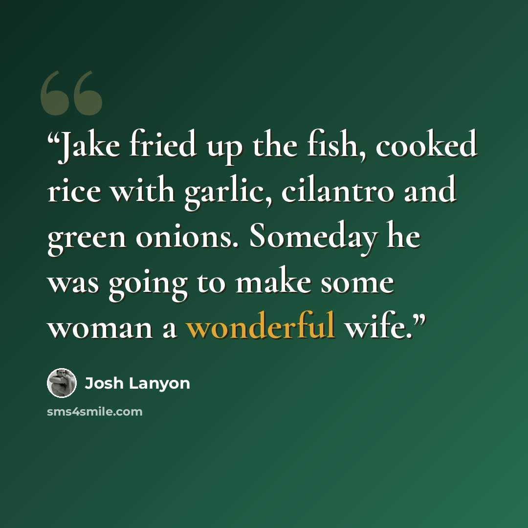 “Jake fried up the fish, cooked rice with garlic, cilantro and green onions. Someday he was going to make some woman a wonderful wife.” quote by Josh Lanyon