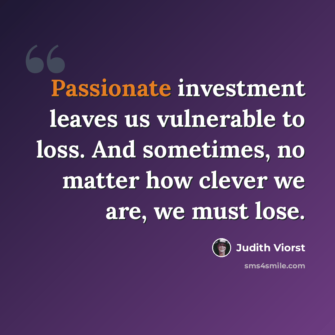 “Passionate investment leaves us vulnerable to loss. And sometimes, no matter how clever we are, we must lose.” quote by Judith Viorst
