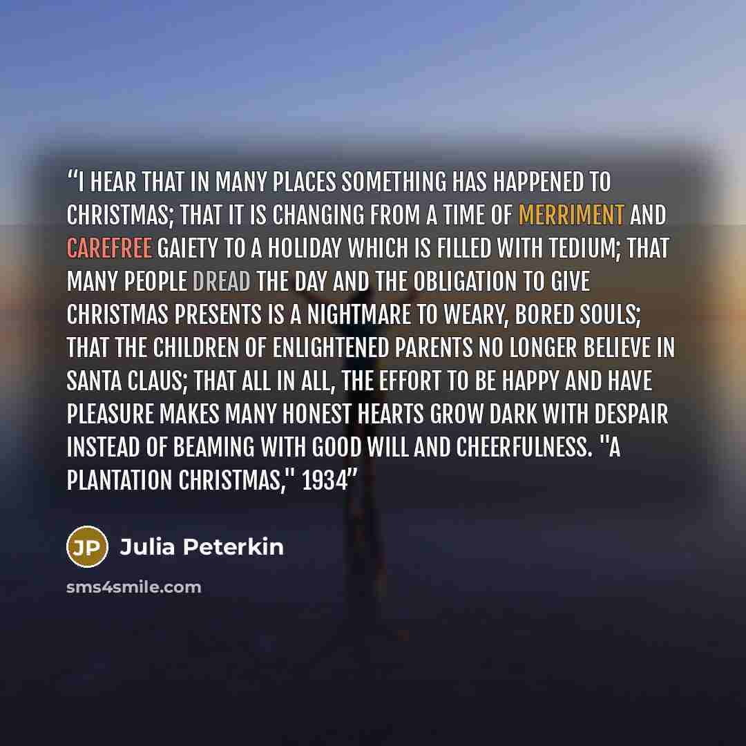 “I hear that in many places something has happened to Christmas; that it is changing from a time of merriment and carefree gaiety to a holiday which is filled with tedium; that many people dread the day and the obligation to give Christmas presents is a nightmare to weary, bored souls; that the…” quote by Julia Peterkin