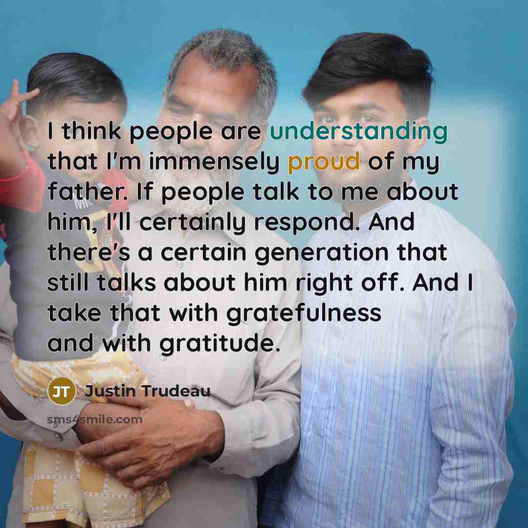“I think people are understanding that I'm immensely proud of my father. If people talk to me about him, I'll certainly respond. And there's a certain generation that still talks about him right off. And I take that with gratefulness and with gratitude.” quote by Justin Trudeau