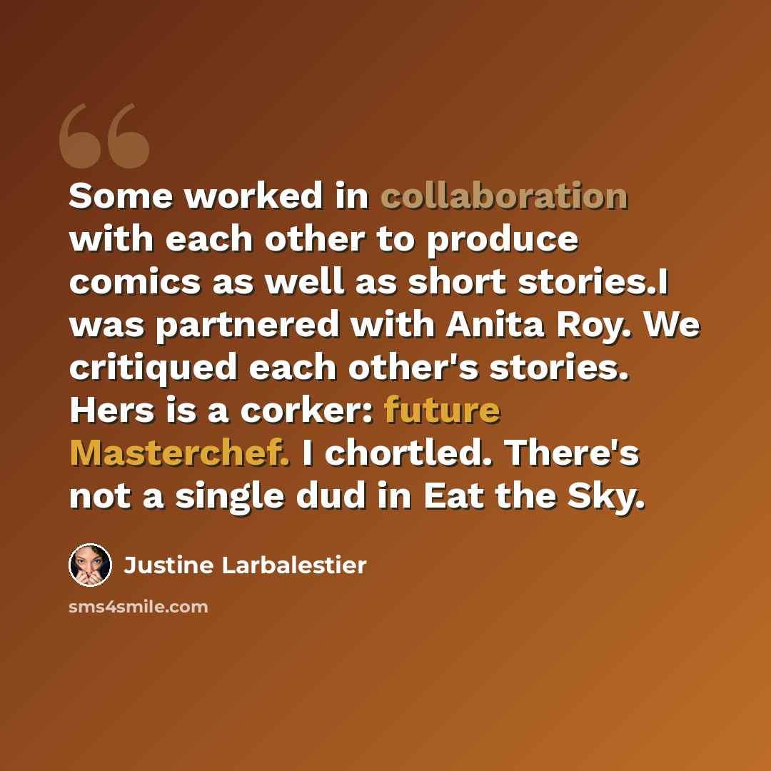 “Some worked in collaboration with each other to produce comics as well as short stories.I was partnered with Anita Roy. We critiqued each other's stories. Hers is a corker: future Masterchef. I chortled. There's not a single dud in Eat the Sky.” quote by Justine Larbalestier