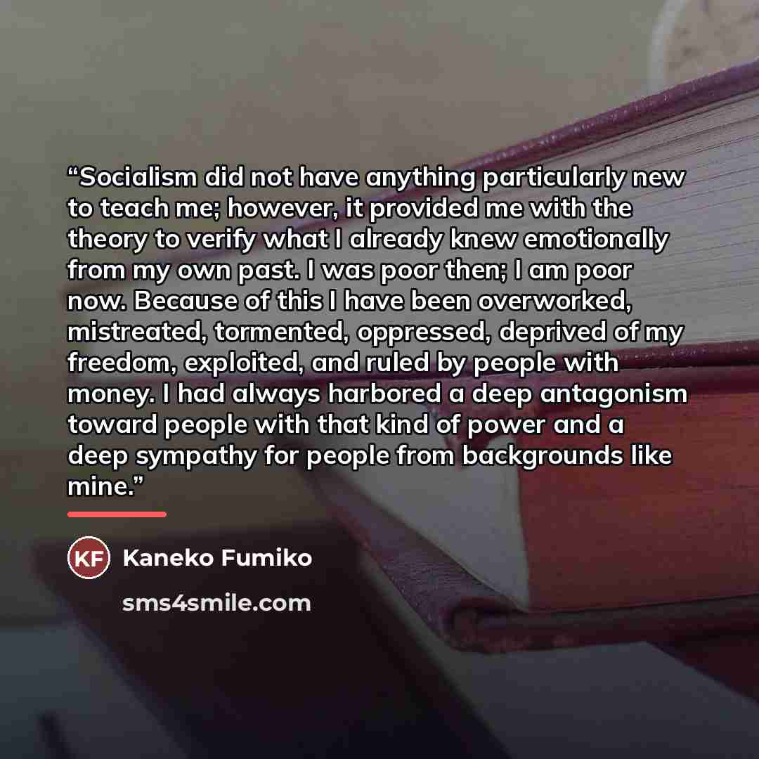 “Socialism did not have anything particularly new to teach me; however, it provided me with the theory to verify what I already knew emotionally from my own past. I was poor then; I am poor now. Because of this I have been overworked, mistreated, tormented, oppressed, deprived of my freedom…” quote by Kaneko Fumiko