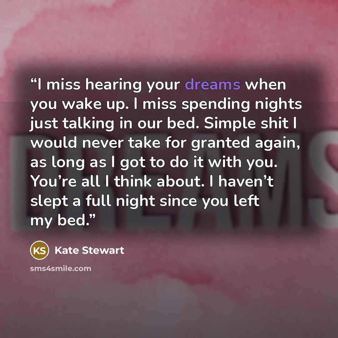 “I miss hearing your dreams when you wake up. I miss spending nights just talking in our bed. Simple shit I would never take for granted again, as long as I got to do it with you. You’re all I think about. I haven’t slept a full night since you left my bed.” quote by Kate Stewart
