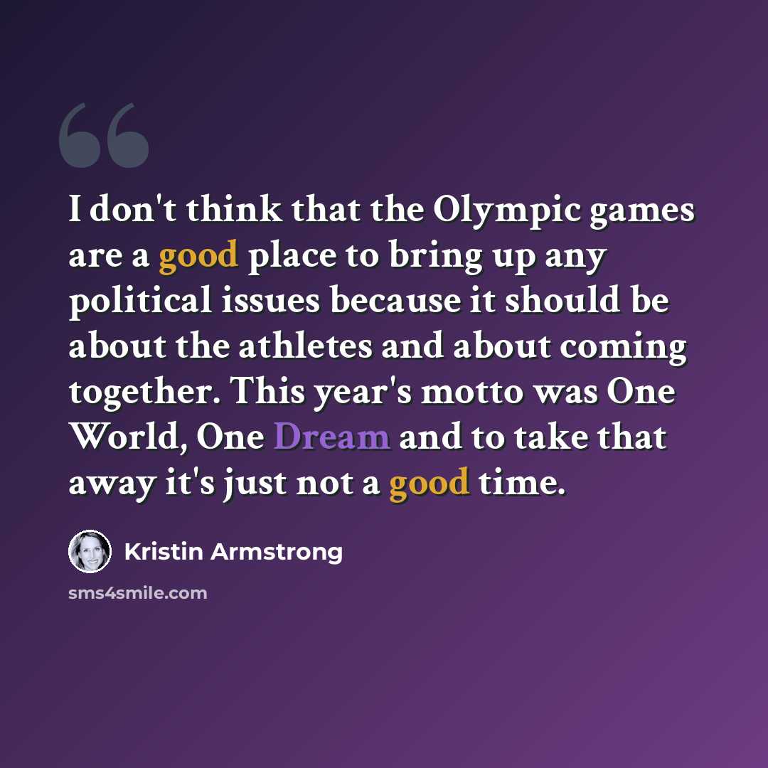 “I don't think that the Olympic games are a good place to bring up any political issues because it should be about the athletes and about coming together. This year's motto was One World, One Dream and to take that away it's just not a good time.” quote by Kristin Armstrong
