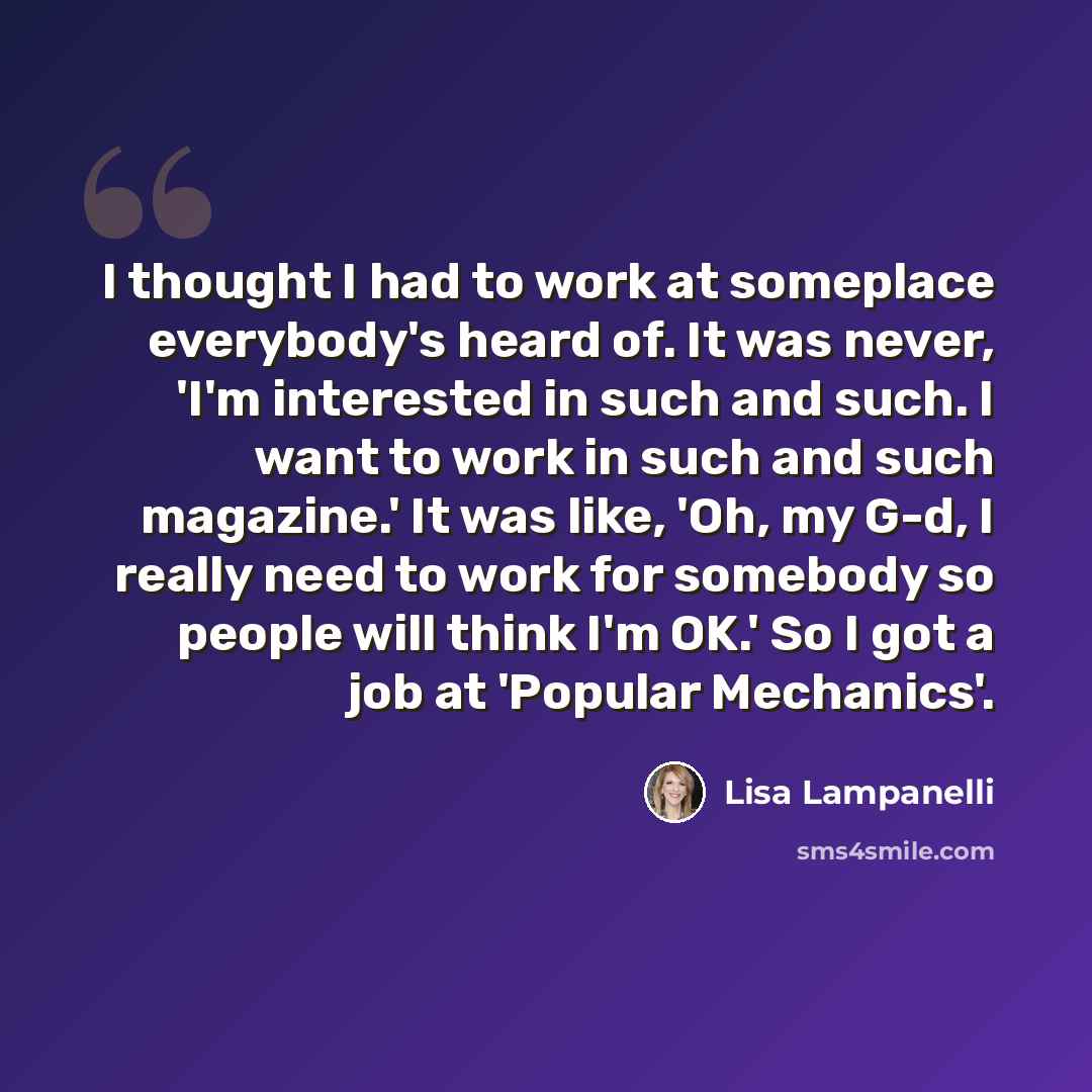 “I thought I had to work at someplace everybody's heard of. It was never, 'I'm interested in such and such. I want to work in such and such magazine.' It was like, 'Oh, my G-d, I really need to work for somebody so people will think I'm OK.' So I got a job at 'Popular Mechanics'.” quote by Lisa Lampanelli