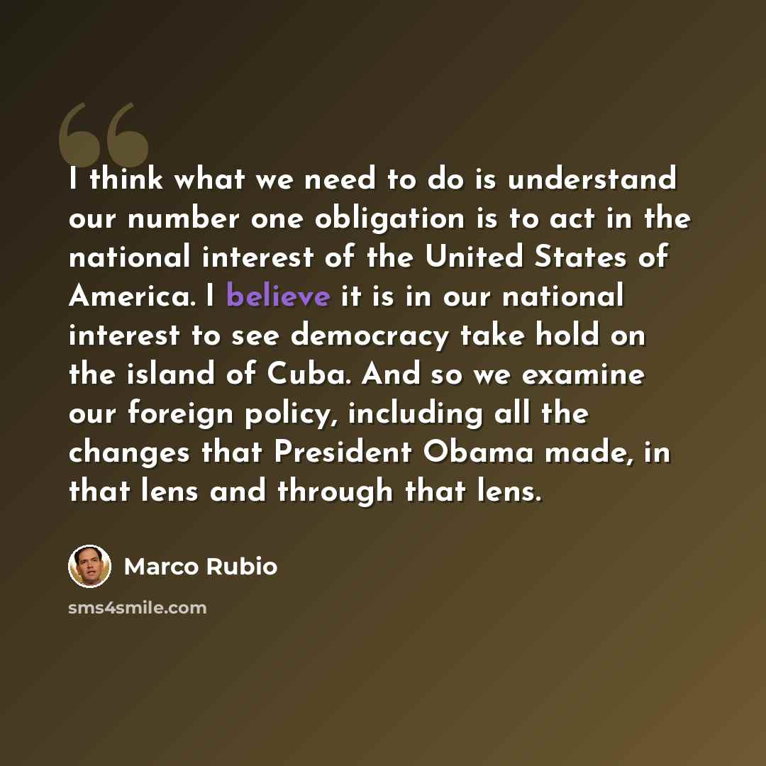 “I think what we need to do is understand our number one obligation is to act in the national interest of the United States of America. I believe it is in our national interest to see democracy take hold on the island of Cuba. And so we examine our foreign policy, including all the changes that…” quote by Marco Rubio