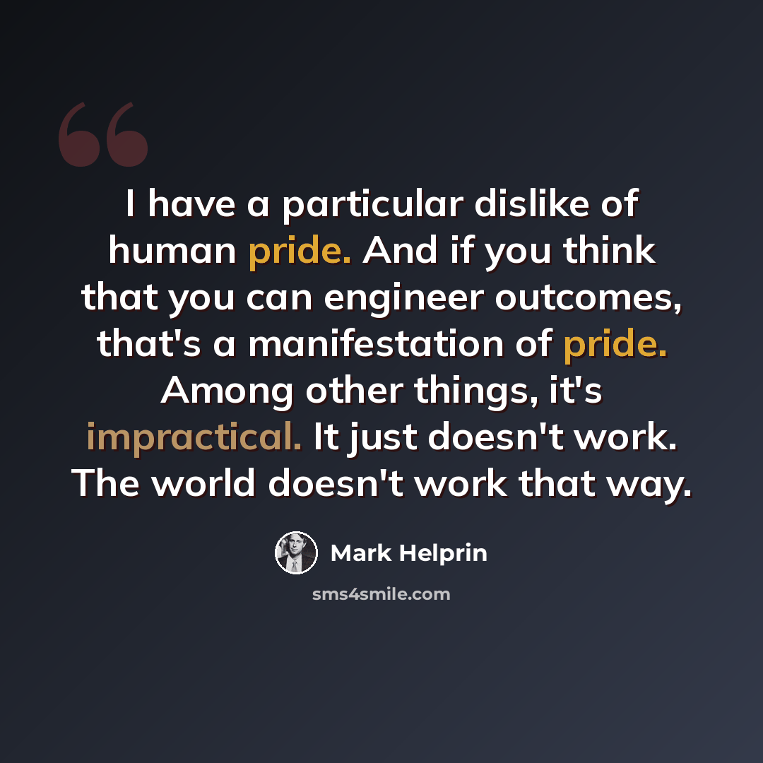 “I have a particular dislike of human pride. And if you think that you can engineer outcomes, that's a manifestation of pride. Among other things, it's impractical. It just doesn't work. The world doesn't work that way.” quote by Mark Helprin