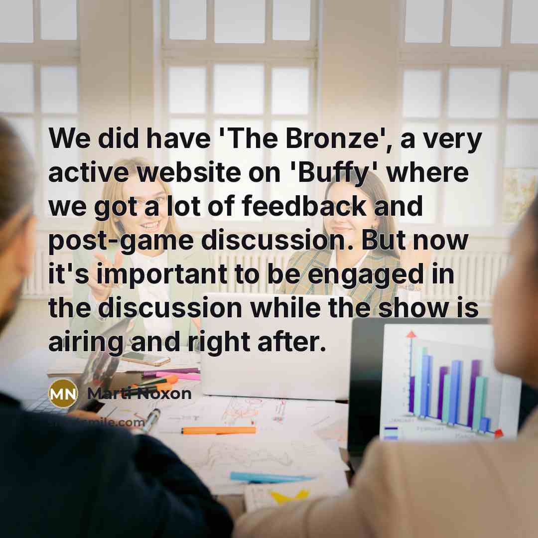 “We did have 'The Bronze', a very active website on 'Buffy' where we got a lot of feedback and post-game discussion. But now it's important to be engaged in the discussion while the show is airing and right after.” quote by Marti Noxon