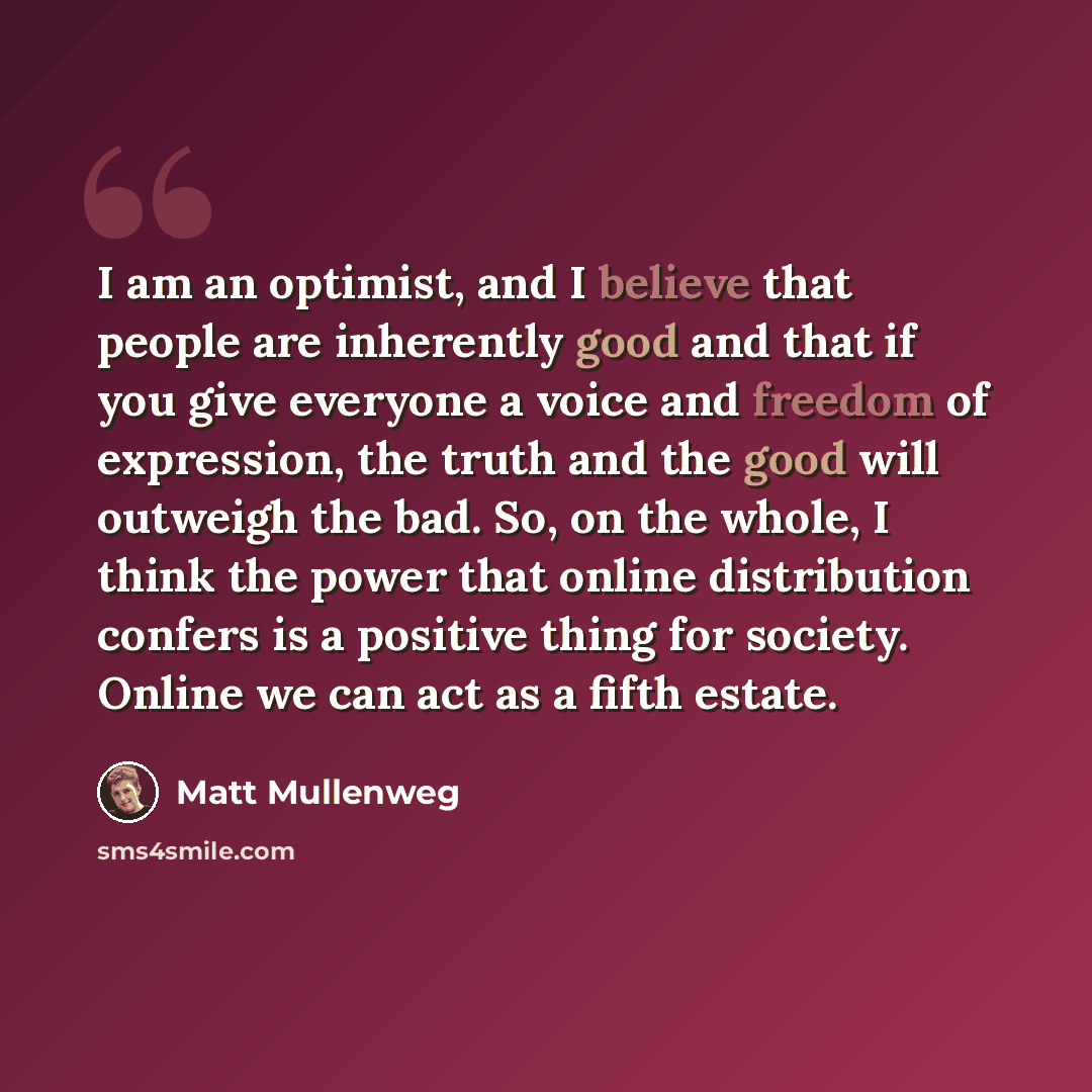 “I am an optimist, and I believe that people are inherently good and that if you give everyone a voice and freedom of expression, the truth and the good will outweigh the bad. So, on the whole, I think the power that online distribution confers is a positive thing for society. Online we can act as…” quote by Matt Mullenweg