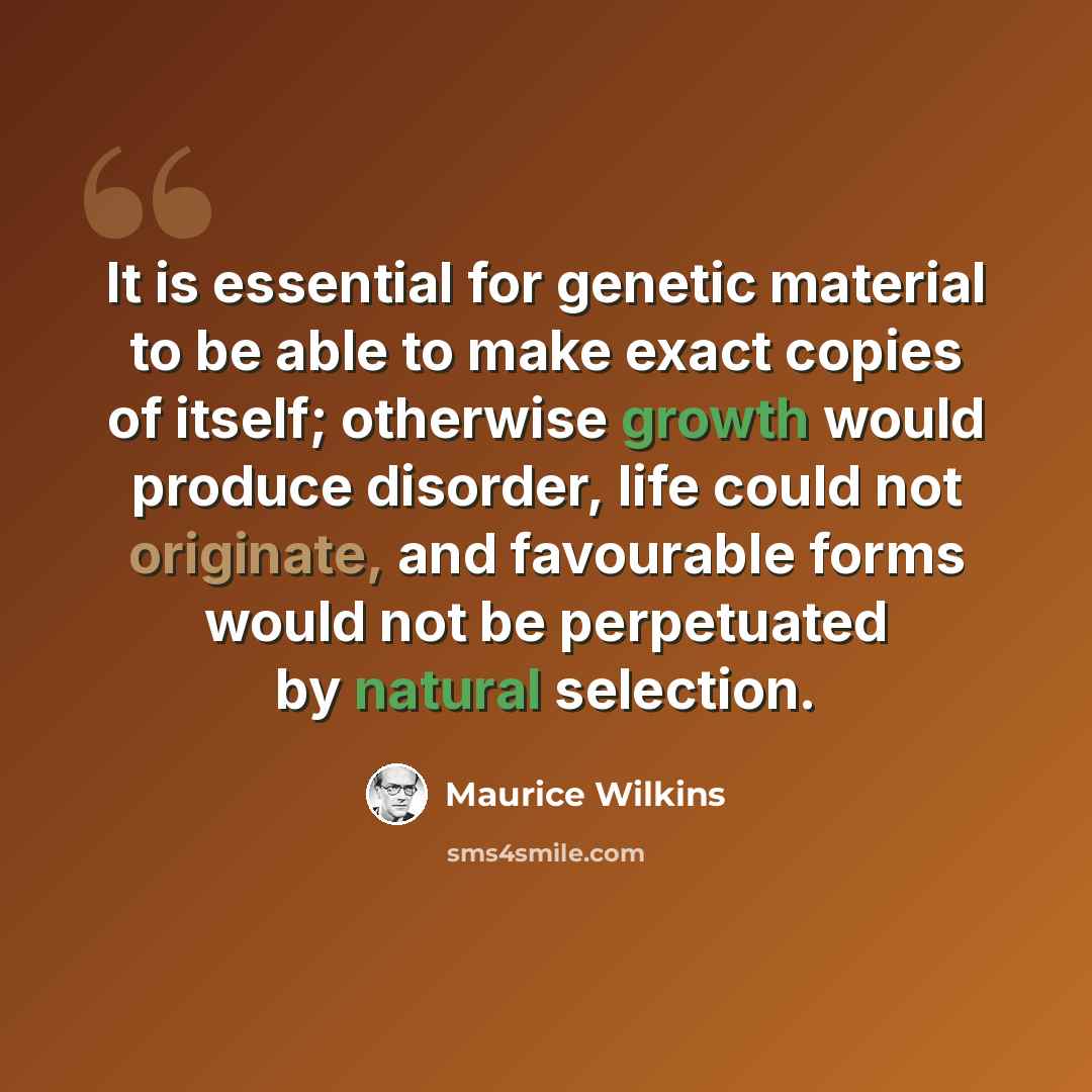 “It is essential for genetic material to be able to make exact copies of itself; otherwise growth would produce disorder, life could not originate, and favourable forms would not be perpetuated by natural selection.” quote by Maurice Wilkins