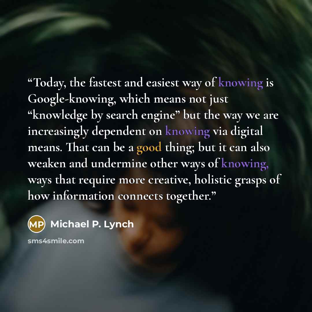 “Today, the fastest and easiest way of knowing is Google-knowing, which means not just “knowledge by search engine” but the way we are increasingly dependent on knowing via digital means. That can be a good thing; but it can also weaken and undermine other ways of knowing, ways that require more…” quote by Michael P. Lynch
