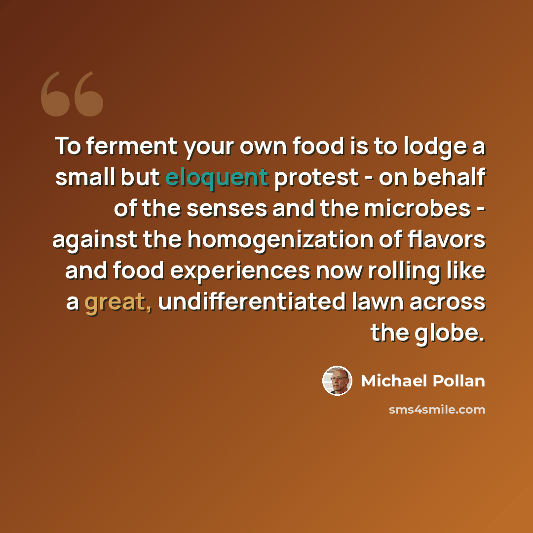 “To ferment your own food is to lodge a small but eloquent protest - on behalf of the senses and the microbes - against the homogenization of flavors and food experiences now rolling like a great, undifferentiated lawn across the globe.” quote by Michael Pollan