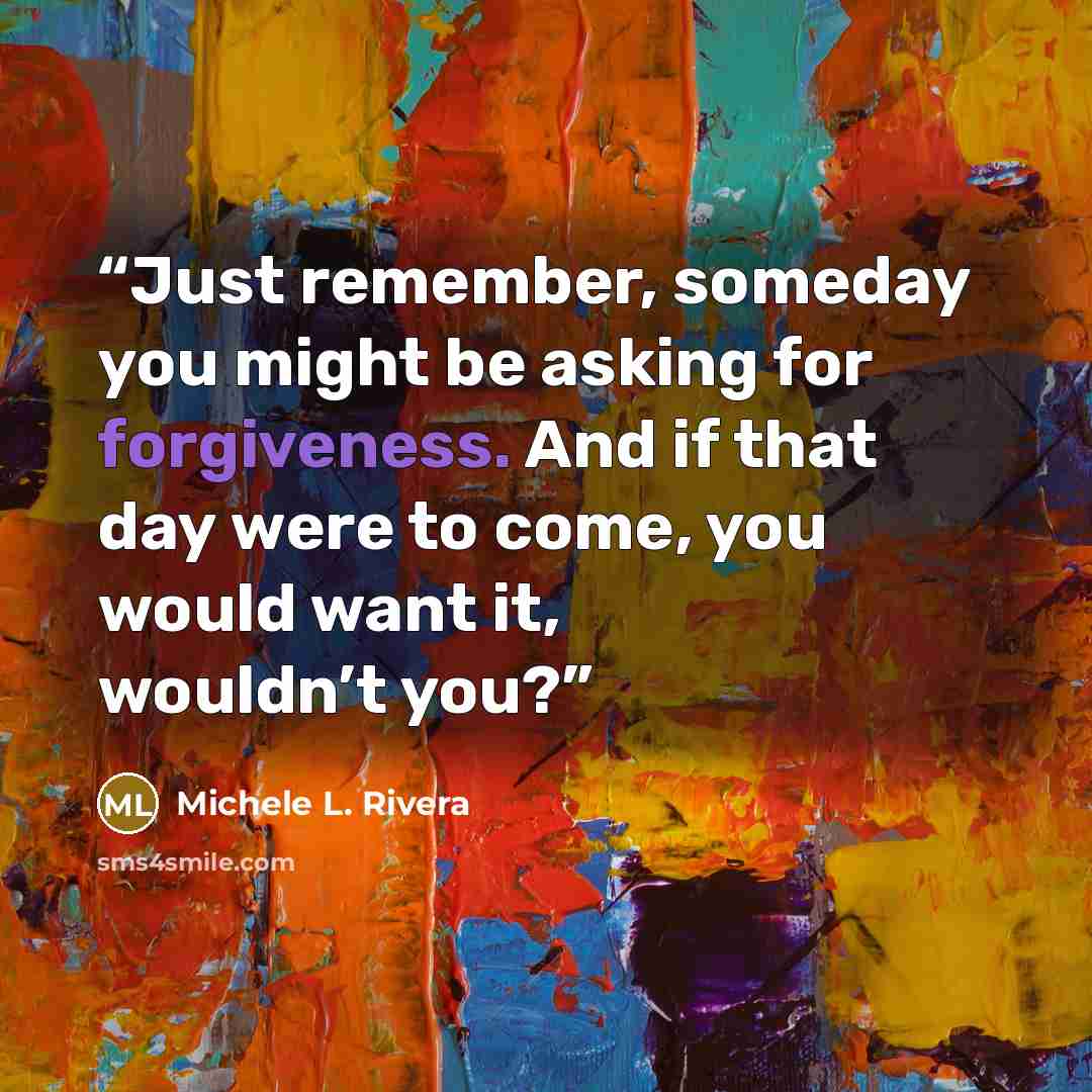 “Just remember, someday you might be asking for forgiveness. And if that day were to come, you would want it, wouldn’t you?” quote by Michele L. Rivera
