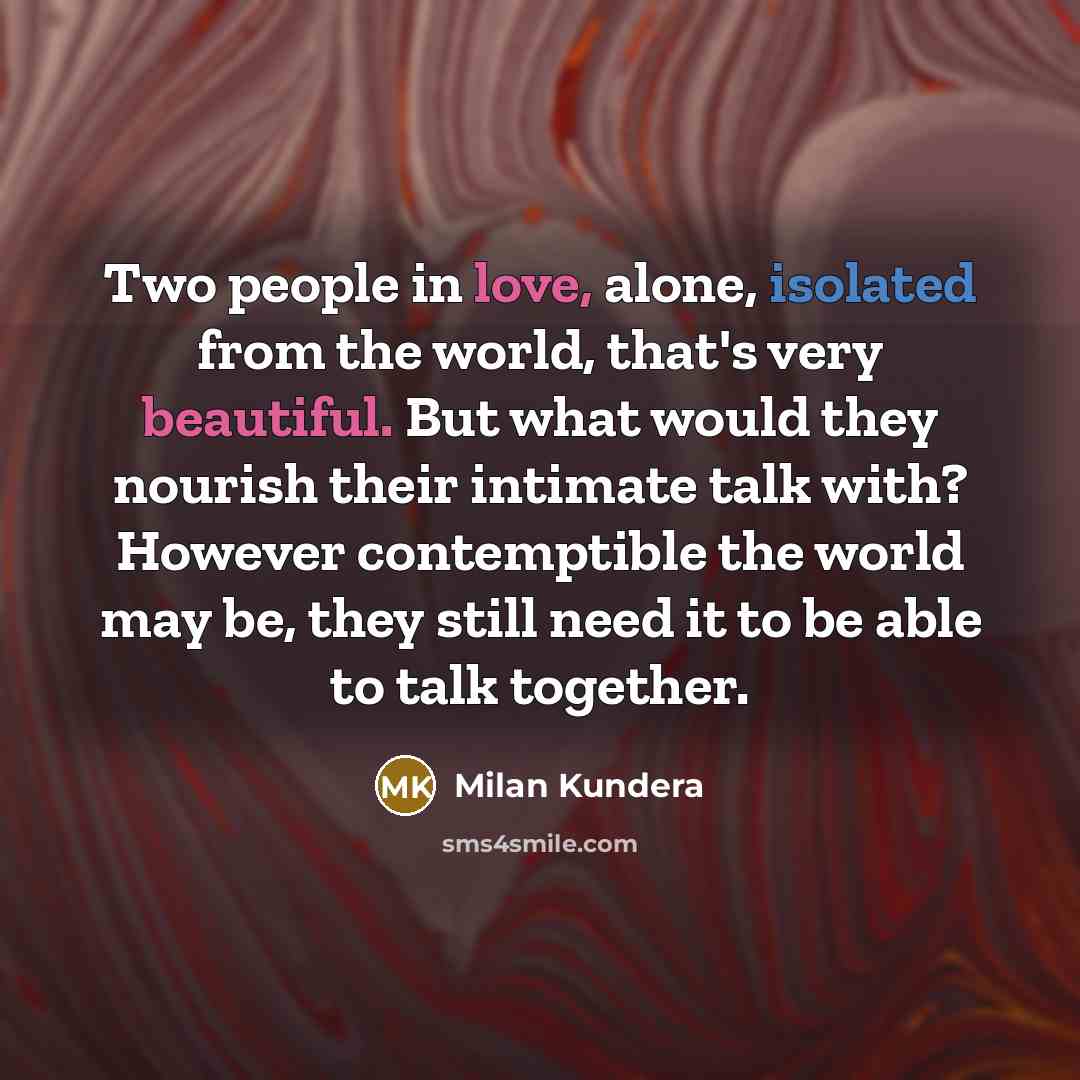 “Two people in love, alone, isolated from the world, that's very beautiful. But what would they nourish their intimate talk with? However contemptible the world may be, they still need it to be able to talk together.” quote by Milan Kundera