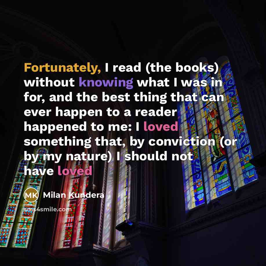 “Fortunately, I read (the books) without knowing what I was in for, and the best thing that can ever happen to a reader happened to me: I loved something that, by conviction (or by my nature) I should not have loved” quote by Milan Kundera