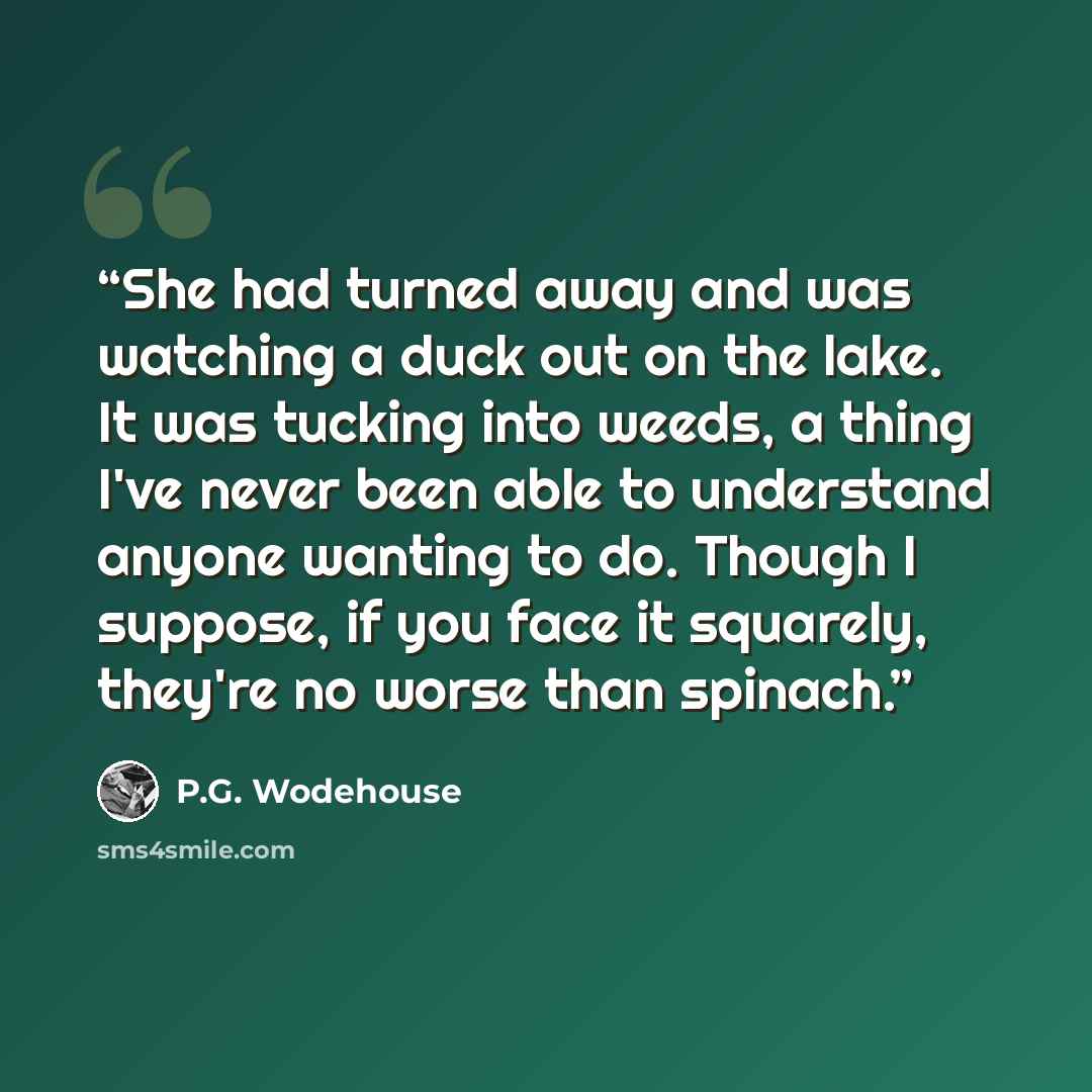“She had turned away and was watching a duck out on the lake. It was tucking into weeds, a thing I've never been able to understand anyone wanting to do. Though I suppose, if you face it squarely, they're no worse than spinach.” quote by P.G. Wodehouse