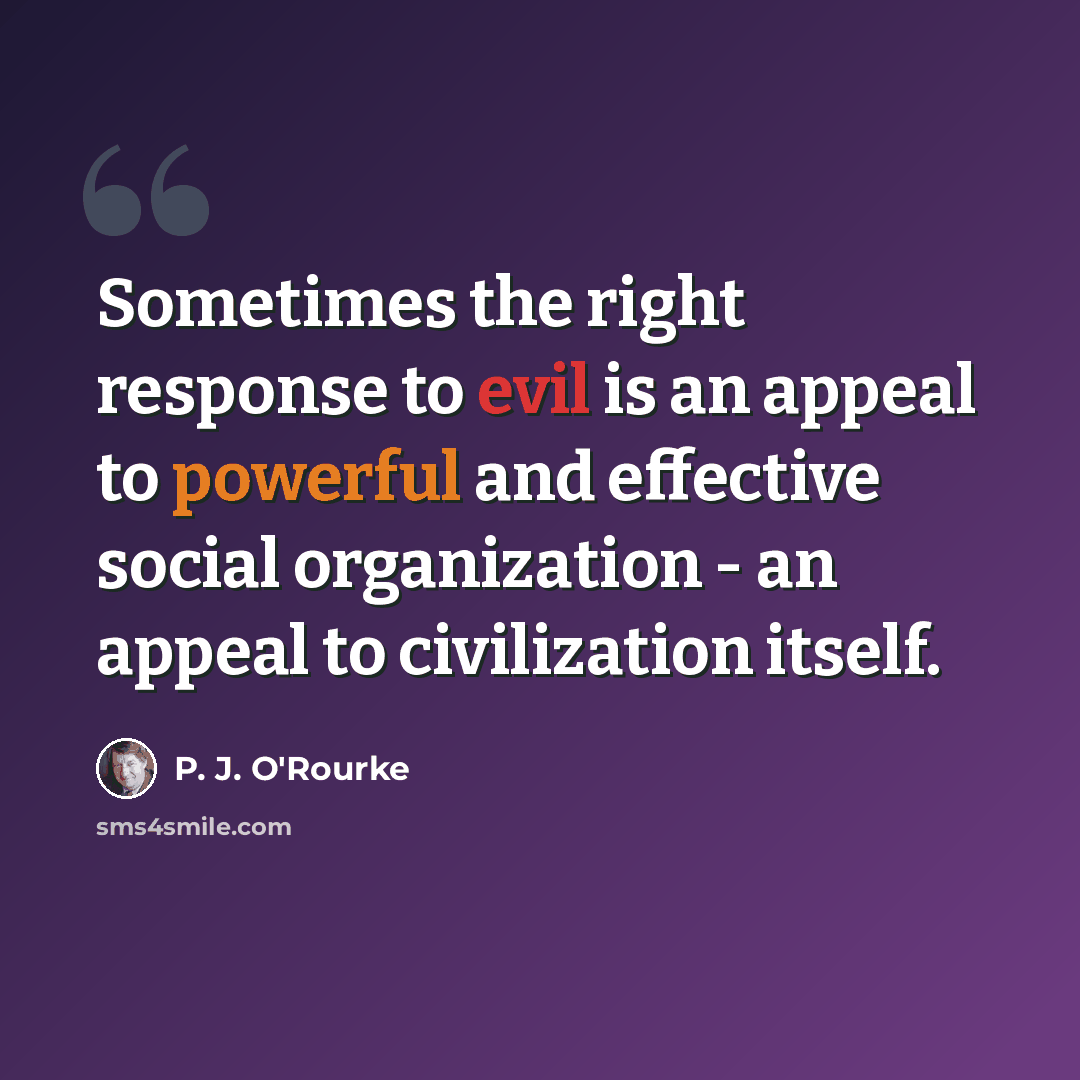“Sometimes the right response to evil is an appeal to powerful and effective social organization - an appeal to civilization itself.” quote by P. J. O'Rourke