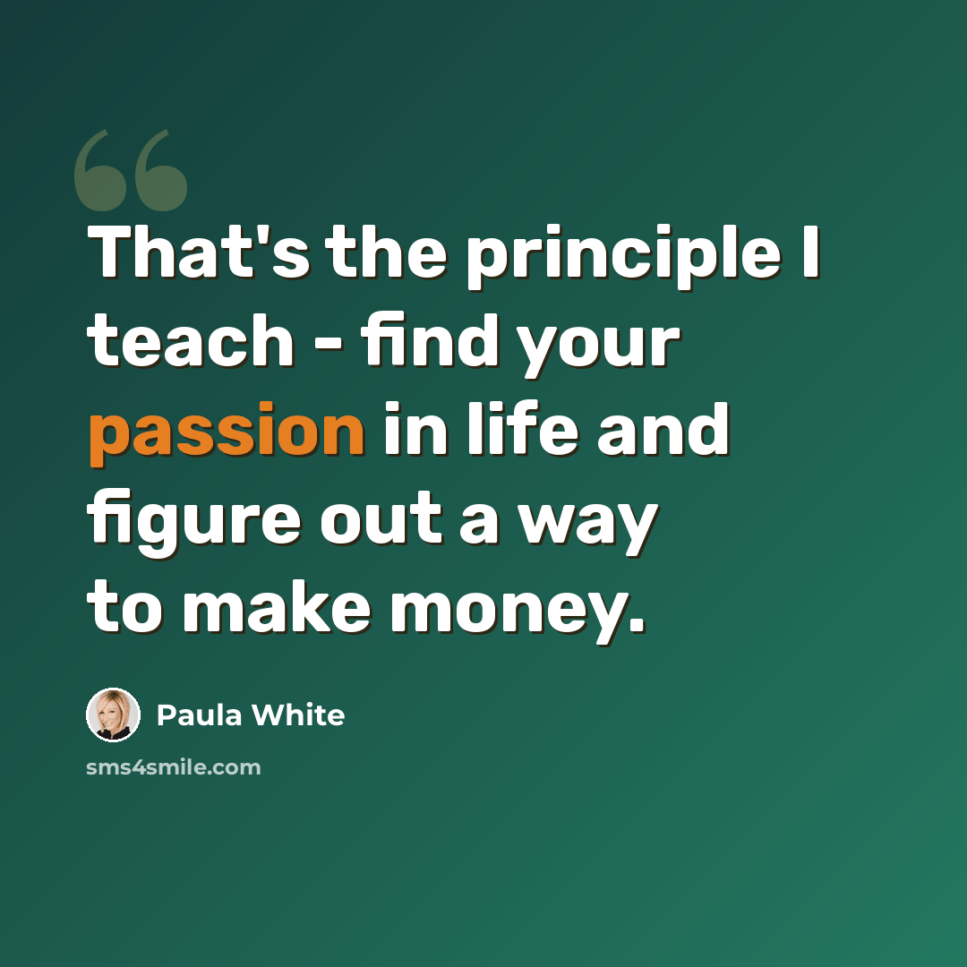 “That's the principle I teach - find your passion in life and figure out a way to make money.” quote by Paula White