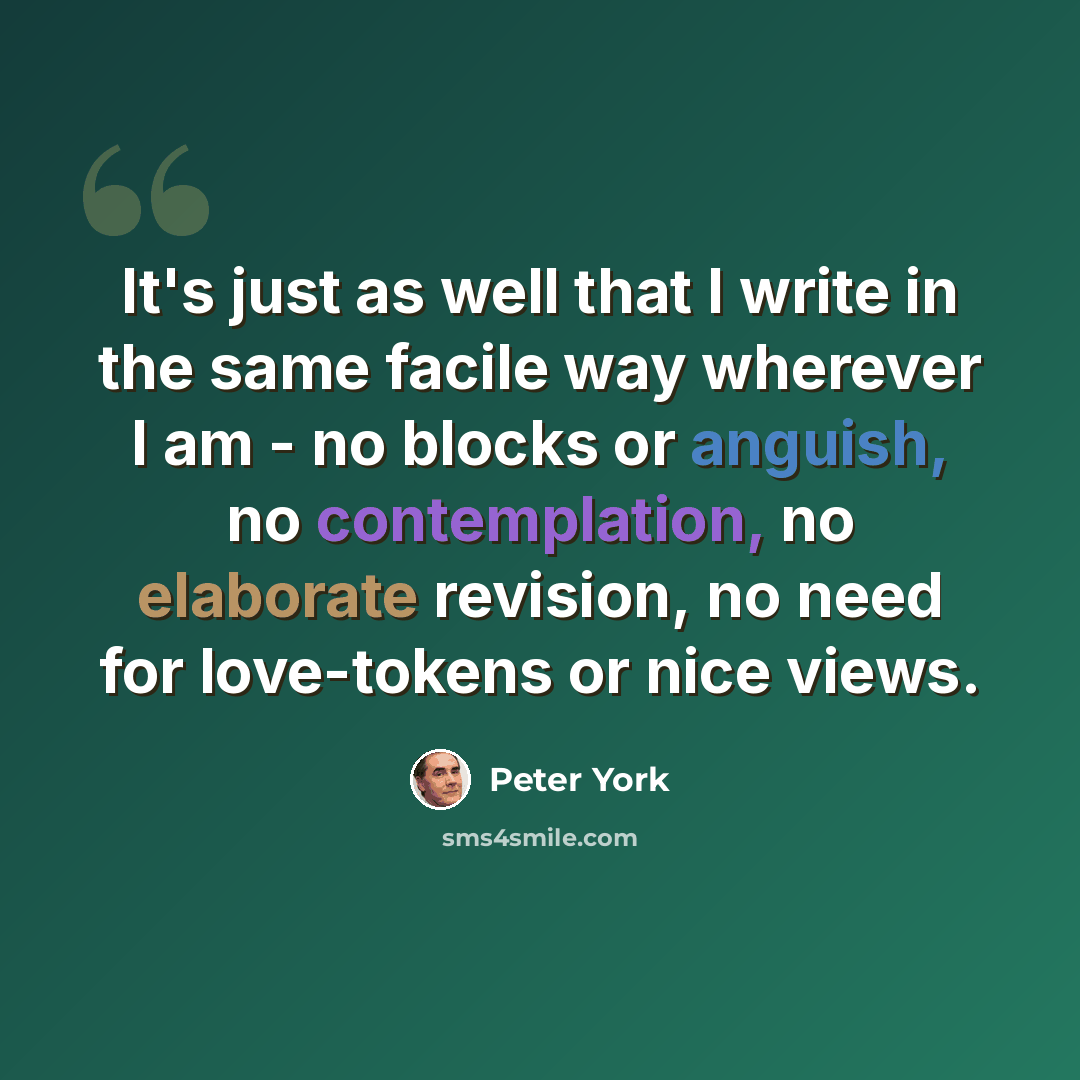“It's just as well that I write in the same facile way wherever I am - no blocks or anguish, no contemplation, no elaborate revision, no need for love-tokens or nice views.” quote by Peter York