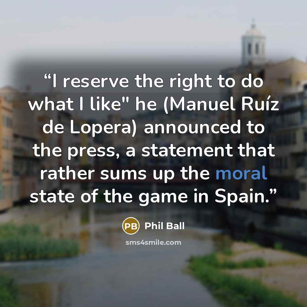 “I reserve the right to do what I like" he (Manuel Ruíz de Lopera) announced to the press, a statement that rather sums up the moral state of the game in Spain.” quote by Phil Ball