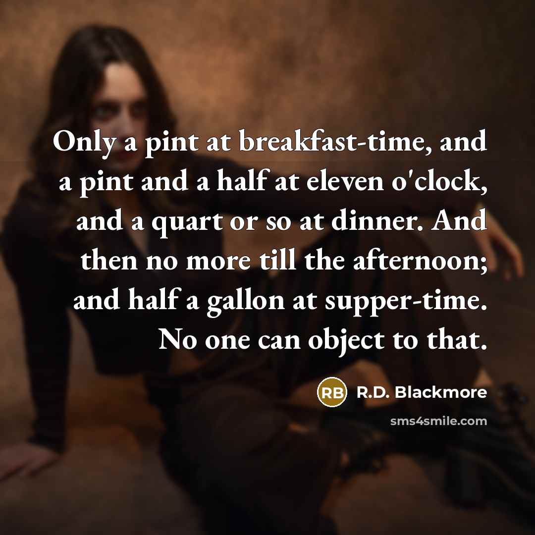 “Only a pint at breakfast-time, and a pint and a half at eleven o'clock, and a quart or so at dinner. And then no more till the afternoon; and half a gallon at supper-time. No one can object to that.” quote by R.D. Blackmore