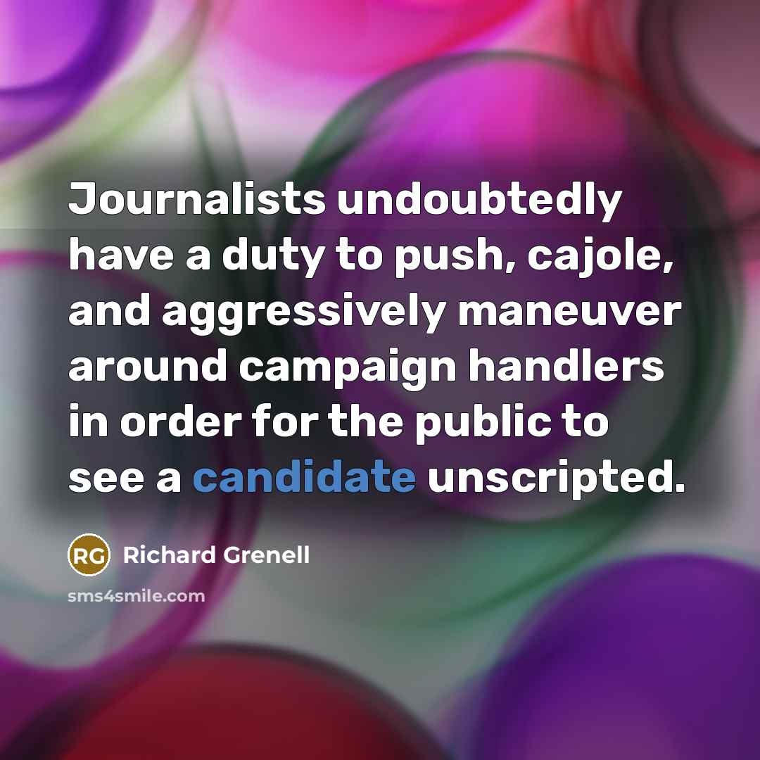 “Journalists undoubtedly have a duty to push, cajole, and aggressively maneuver around campaign handlers in order for the public to see a candidate unscripted.” quote by Richard Grenell