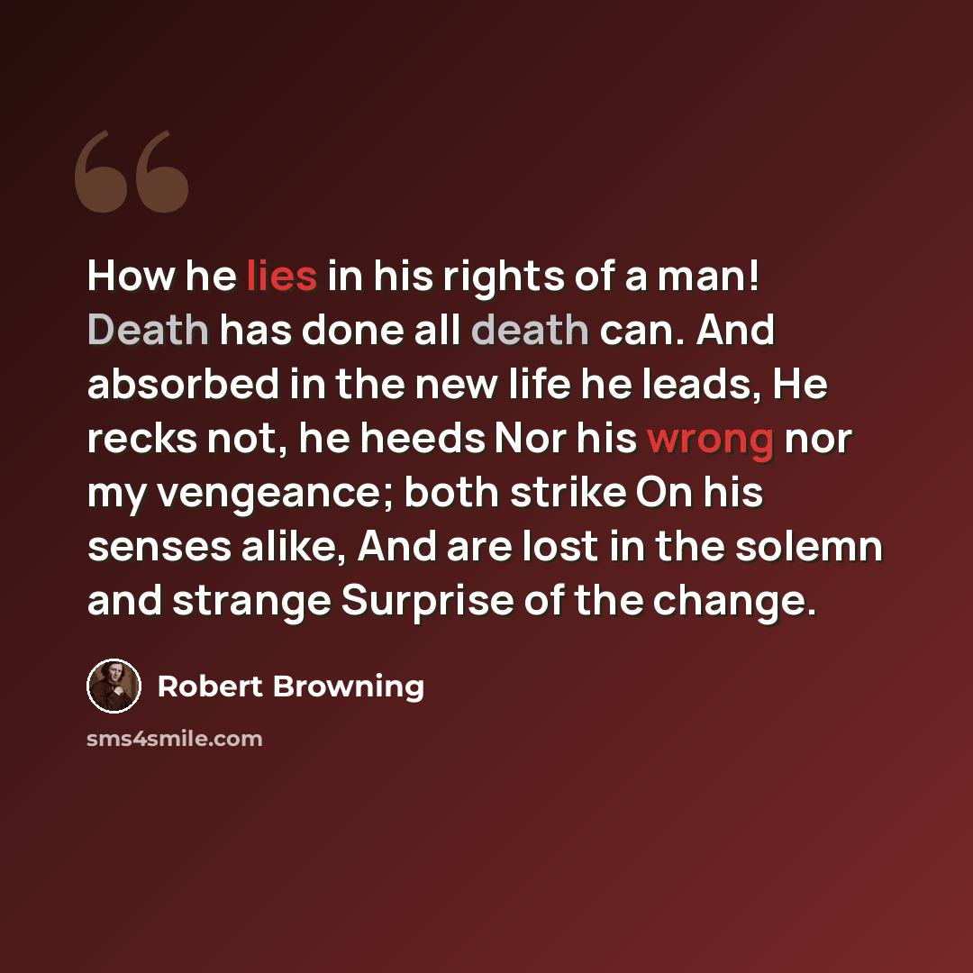 “How he lies in his rights of a man! Death has done all death can. And absorbed in the new life he leads, He recks not, he heeds Nor his wrong nor my vengeance; both strike On his senses alike, And are lost in the solemn and strange Surprise of the change.” quote by Robert Browning