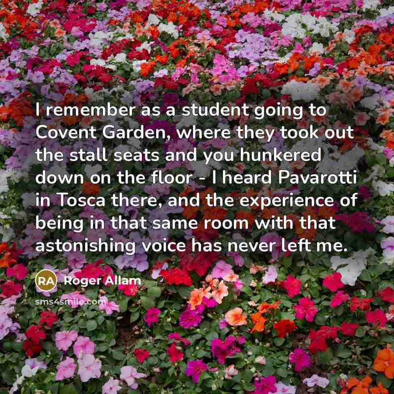 “I remember as a student going to Covent Garden, where they took out the stall seats and you hunkered down on the floor - I heard Pavarotti in Tosca there, and the experience of being in that same room with that astonishing voice has never left me.” quote by Roger Allam