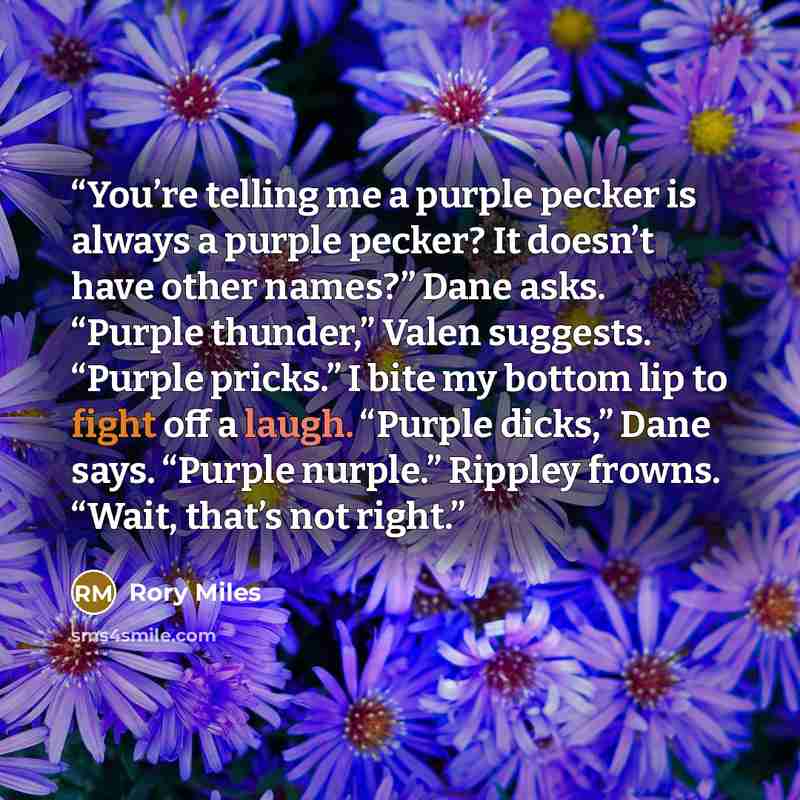 “You’re telling me a purple pecker is always a purple pecker? It doesn’t have other names?” Dane asks. “Purple thunder,” Valen suggests. “Purple pricks.” I bite my bottom lip to fight off a laugh. “Purple dicks,” Dane says. “Purple nurple.” Rippley frowns. “Wait, that’s not right.” quote by Rory Miles