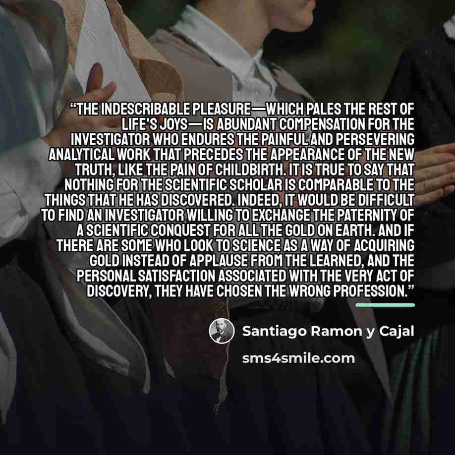 “The indescribable pleasure—which pales the rest of life's joys—is abundant compensation for the investigator who endures the painful and persevering analytical work that precedes the appearance of the new truth, like the pain of childbirth. It is true to say that nothing for the scientific scholar…” quote by Santiago Ramón y Cajal