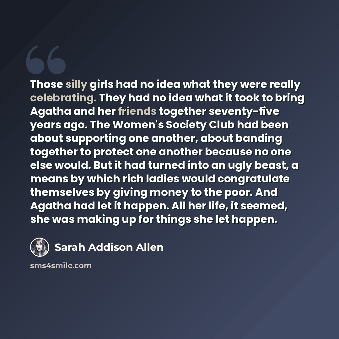 “Those silly girls had no idea what they were really celebrating. They had no idea what it took to bring Agatha and her friends together seventy-five years ago. The Women's Society Club had been about supporting one another, about banding together to protect one another because no one else would…” quote by Sarah Addison Allen