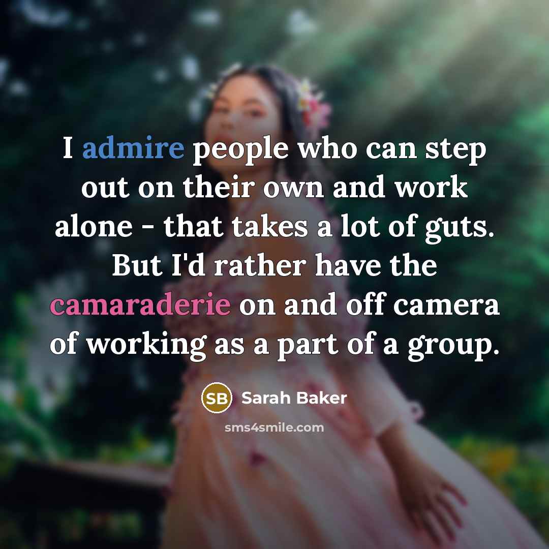 “I admire people who can step out on their own and work alone - that takes a lot of guts. But I'd rather have the camaraderie on and off camera of working as a part of a group.” quote by Sarah Baker