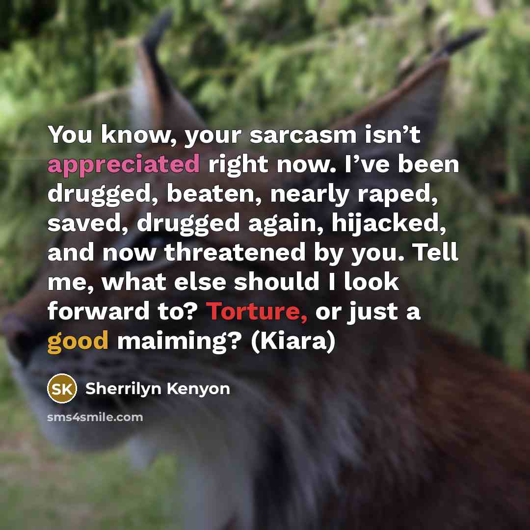 “You know, your sarcasm isn’t appreciated right now. I’ve been drugged, beaten, nearly raped, saved, drugged again, hijacked, and now threatened by you. Tell me, what else should I look forward to? Torture, or just a good maiming? (Kiara)” quote by Sherrilyn Kenyon