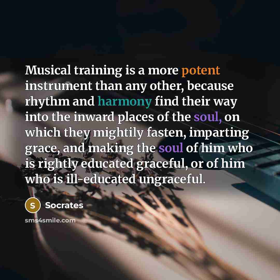 “Musical training is a more potent instrument than any other, because rhythm and harmony find their way into the inward places of the soul, on which they mightily fasten, imparting grace, and making the soul of him who is rightly educated graceful, or of him who is ill-educated ungraceful.” quote by Socrates
