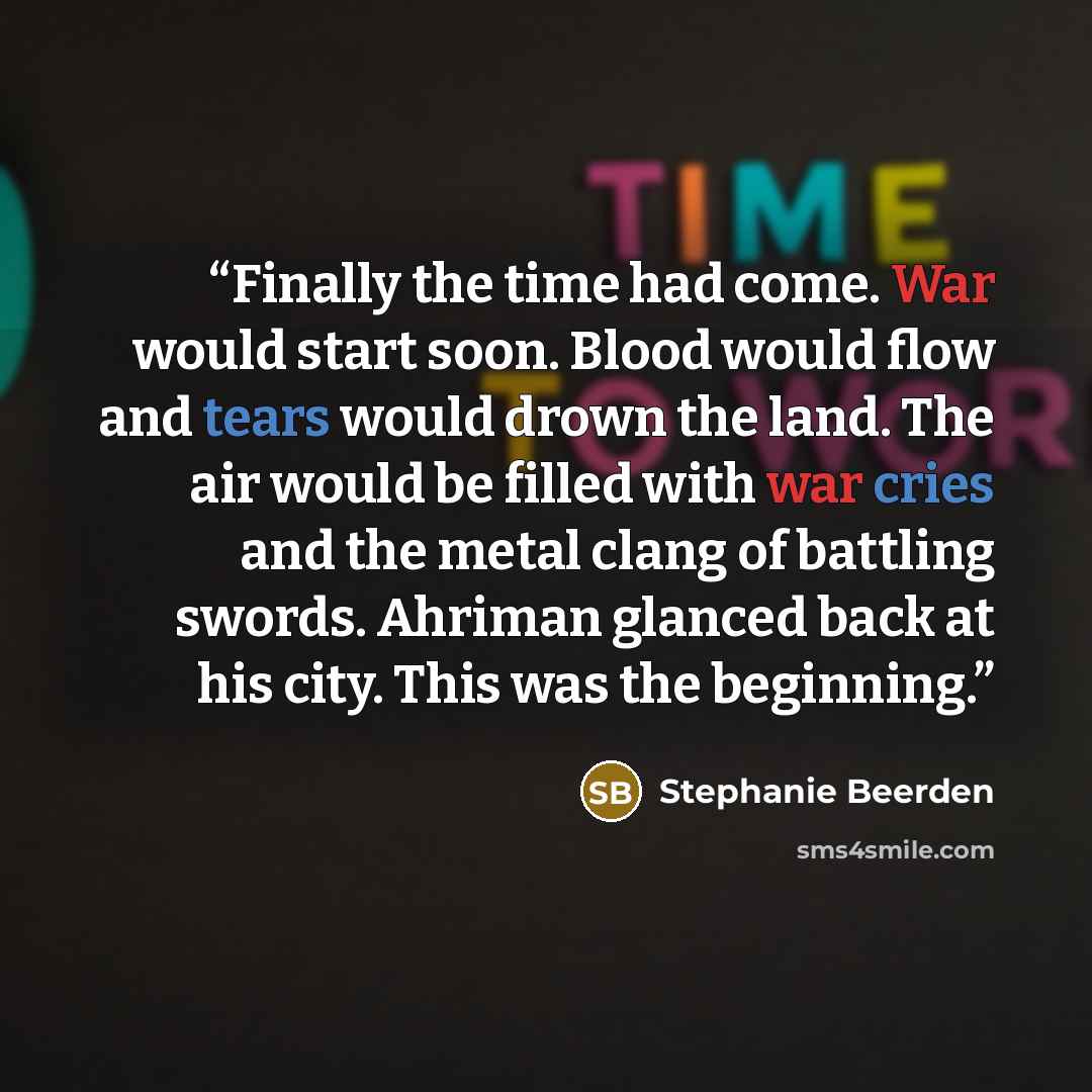 “Finally the time had come. War would start soon. Blood would flow and tears would drown the land. The air would be filled with war cries and the metal clang of battling swords. Ahriman glanced back at his city. This was the beginning.” quote by Stephanie Beerden