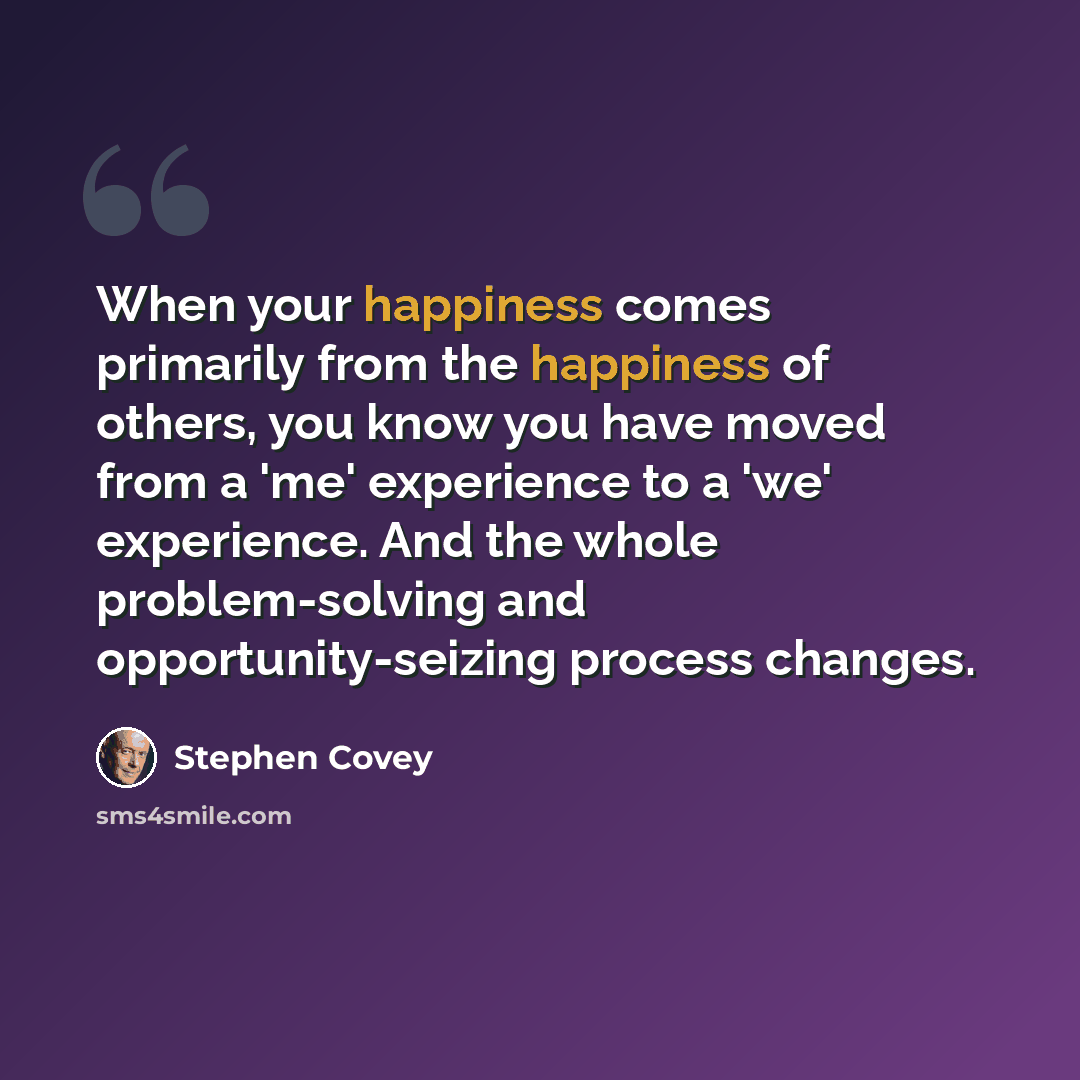 “When your happiness comes primarily from the happiness of others, you know you have moved from a 'me' experience to a 'we' experience. And the whole problem-solving and opportunity-seizing process changes.” quote by Stephen Covey