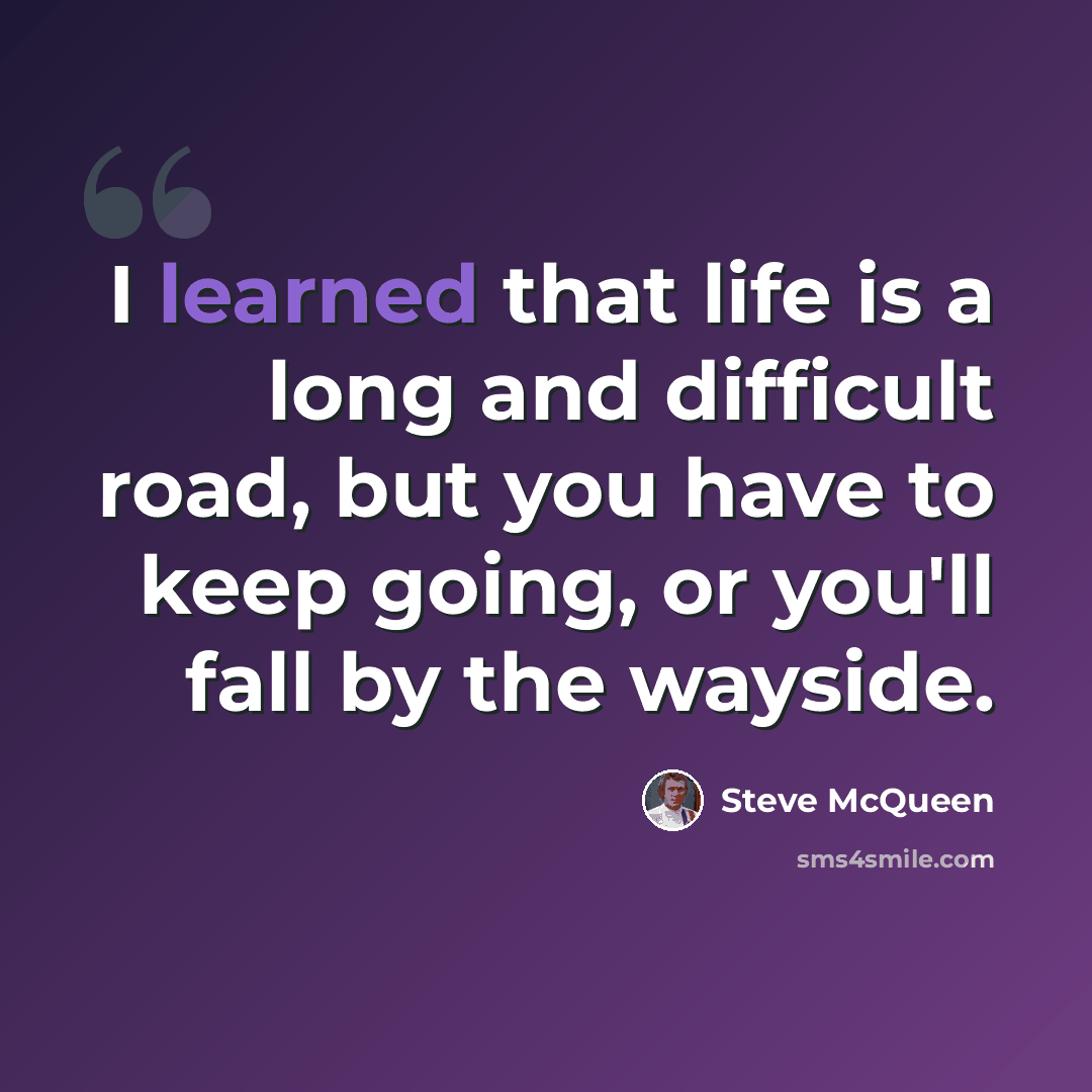 “I learned that life is a long and difficult road, but you have to keep going, or you'll fall by the wayside.” quote by Steve McQueen