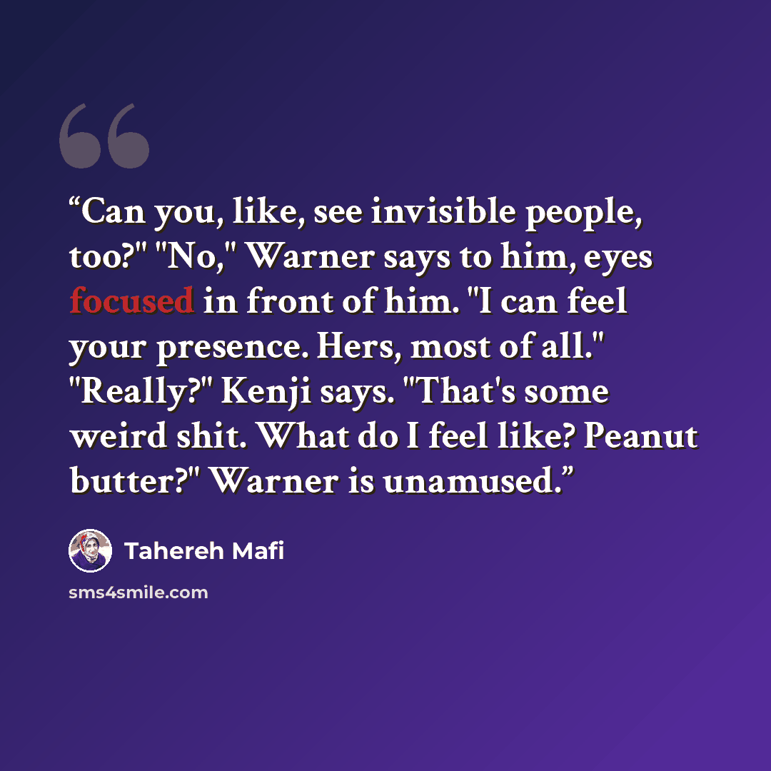 “Can you, like, see invisible people, too?" "No," Warner says to him, eyes focused in front of him. "I can feel your presence. Hers, most of all." "Really?" Kenji says. "That's some weird shit. What do I feel like? Peanut butter?" Warner is unamused.” quote by Tahereh Mafi